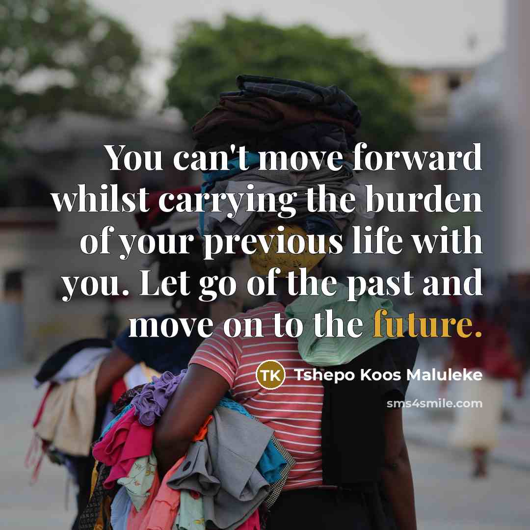 “You can't move forward whilst carrying the burden of your previous life with you. Let go of the past and move on to the future.” quote by Tshepo Koos Maluleke