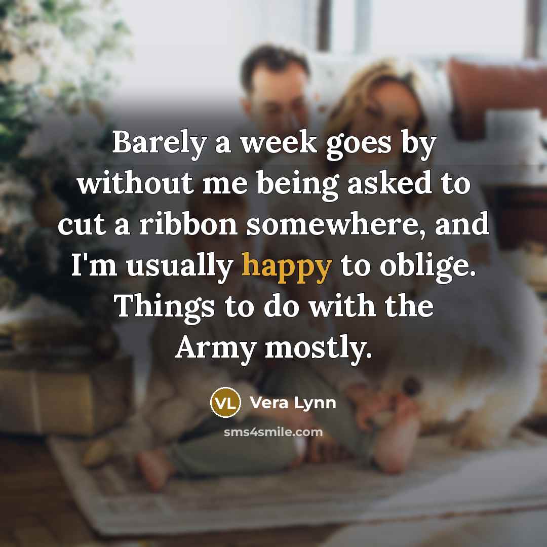 “Barely a week goes by without me being asked to cut a ribbon somewhere, and I'm usually happy to oblige. Things to do with the Army mostly.” quote by Vera Lynn