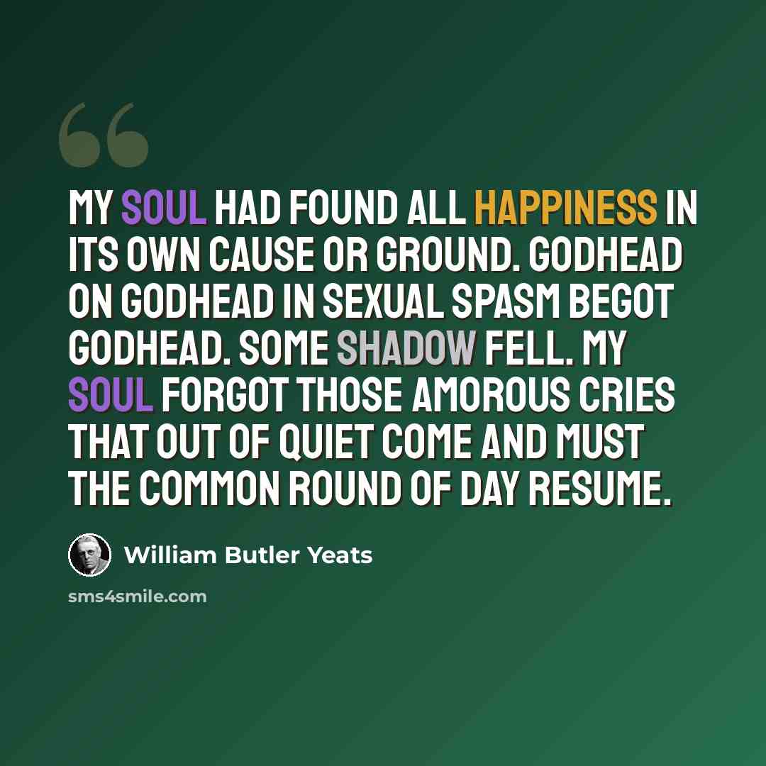 “My soul had found All happiness in its own cause or ground. Godhead on Godhead in sexual spasm begot Godhead. Some shadow fell. My soul forgot Those amorous cries that out of quiet come And must the common round of day resume.” quote by William Butler Yeats