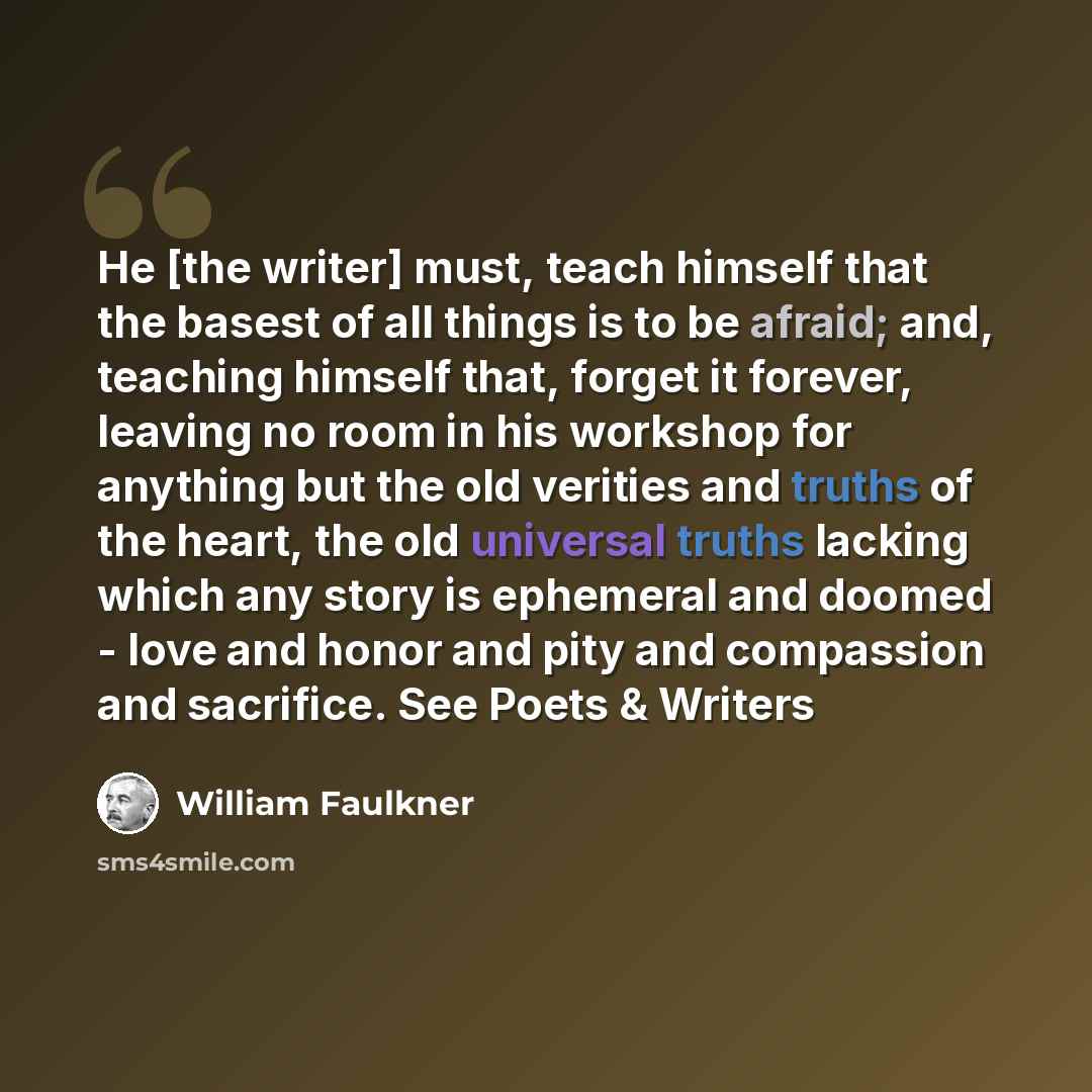 “He [the writer] must, teach himself that the basest of all things is to be afraid; and, teaching himself that, forget it forever, leaving no room in his workshop for anything but the old verities and truths of the heart, the old universal truths lacking which any story is ephemeral and doomed…” quote by William Faulkner
