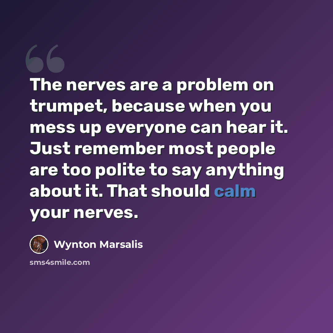 “The nerves are a problem on trumpet, because when you mess up everyone can hear it. Just remember most people are too polite to say anything about it. That should calm your nerves.” quote by Wynton Marsalis