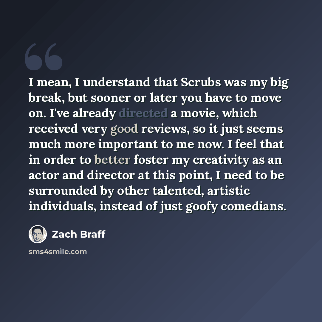 “I mean, I understand that Scrubs was my big break, but sooner or later you have to move on. I've already directed a movie, which received very good reviews, so it just seems much more important to me now. I feel that in order to better foster my creativity as an actor and director at this point, I…” quote by Zach Braff