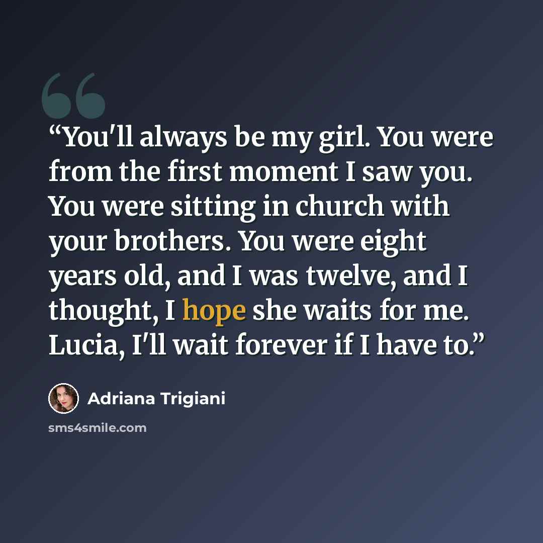 “You'll always be my girl. You were from the first moment I saw you. You were sitting in church with your brothers. You were eight years old, and I was twelve, and I thought, I hope she waits for me. Lucia, I'll wait forever if I have to.” quote by Adriana Trigiani