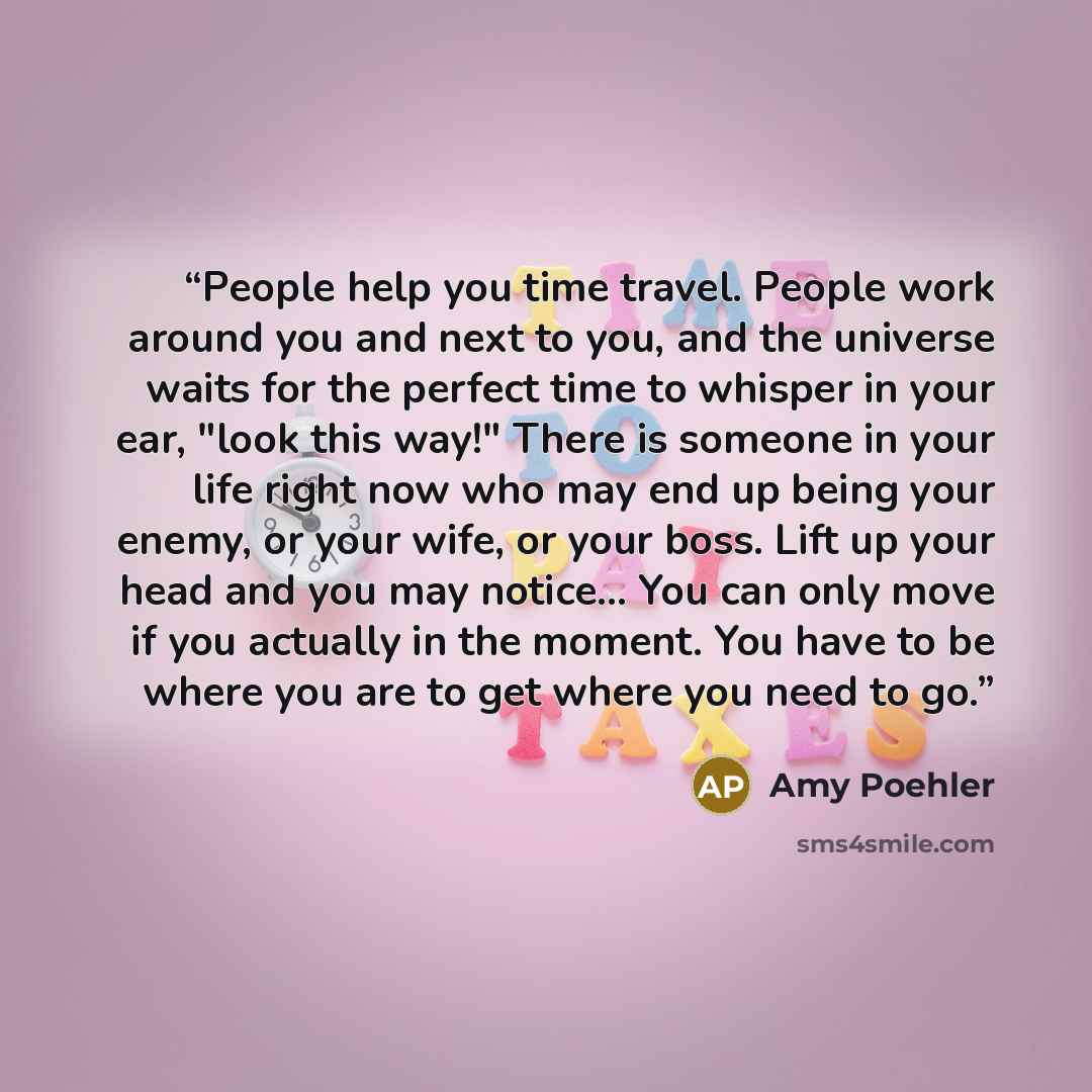 “People help you time travel. People work around you and next to you, and the universe waits for the perfect time to whisper in your ear, "look this way!" There is someone in your life right now who may end up being your enemy, or your wife, or your boss. Lift up your head and you may notice... You…” quote by Amy Poehler