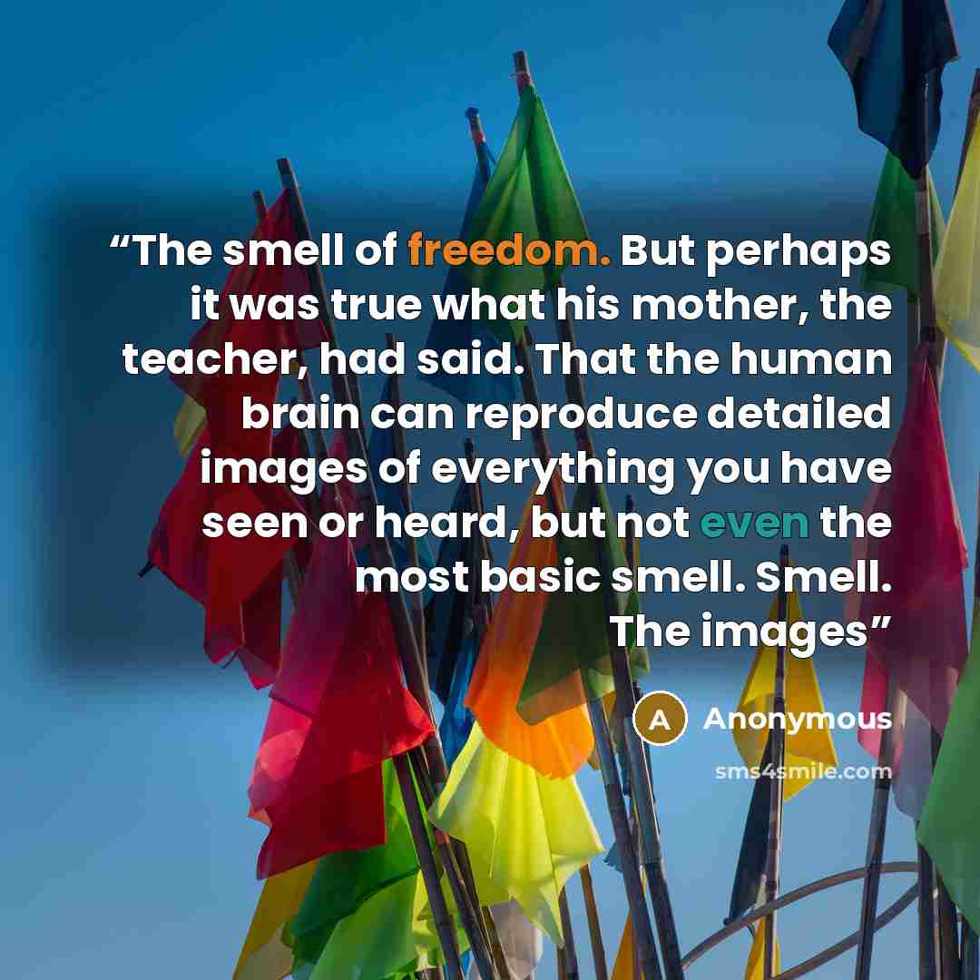 “The smell of freedom. But perhaps it was true what his mother, the teacher, had said. That the human brain can reproduce detailed images of everything you have seen or heard, but not even the most basic smell. Smell. The images” quote by Anonymous
