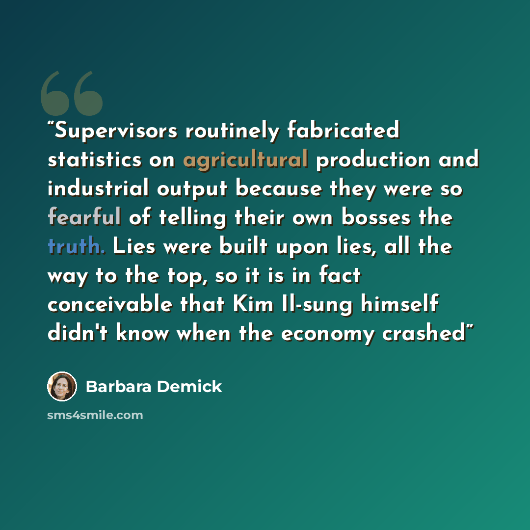 “Supervisors routinely fabricated statistics on agricultural production and industrial output because they were so fearful of telling their own bosses the truth. Lies were built upon lies, all the way to the top, so it is in fact conceivable that Kim Il-sung himself didn't know when the economy…” quote by Barbara Demick