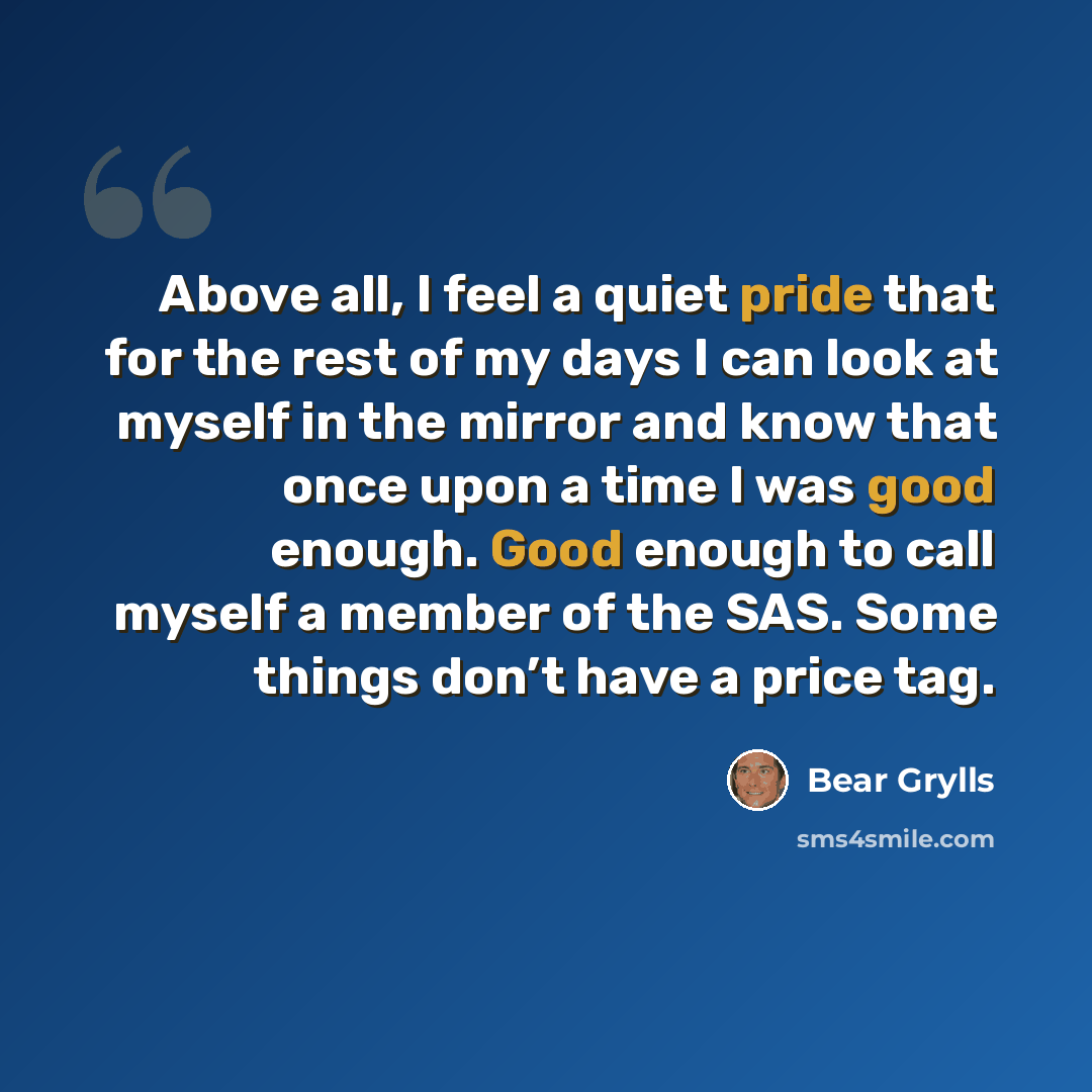 “Above all, I feel a quiet pride that for the rest of my days I can look at myself in the mirror and know that once upon a time I was good enough. Good enough to call myself a member of the SAS. Some things don’t have a price tag.” quote by Bear Grylls