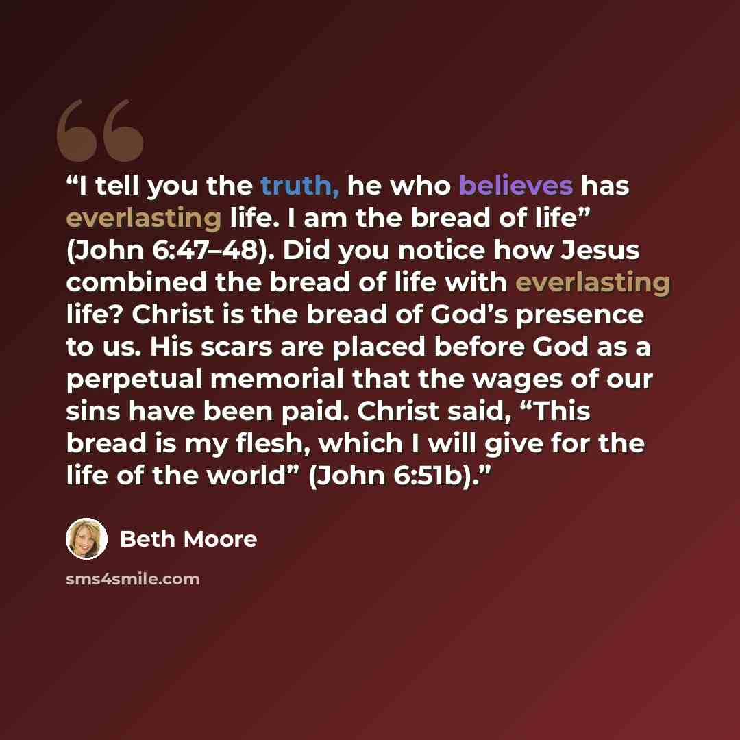 “I tell you the truth, he who believes has everlasting life. I am the bread of life” (John 6:47–48). Did you notice how Jesus combined the bread of life with everlasting life? Christ is the bread of God’s presence to us. His scars are placed before God as a perpetual memorial that the wages of our…” quote by Beth Moore