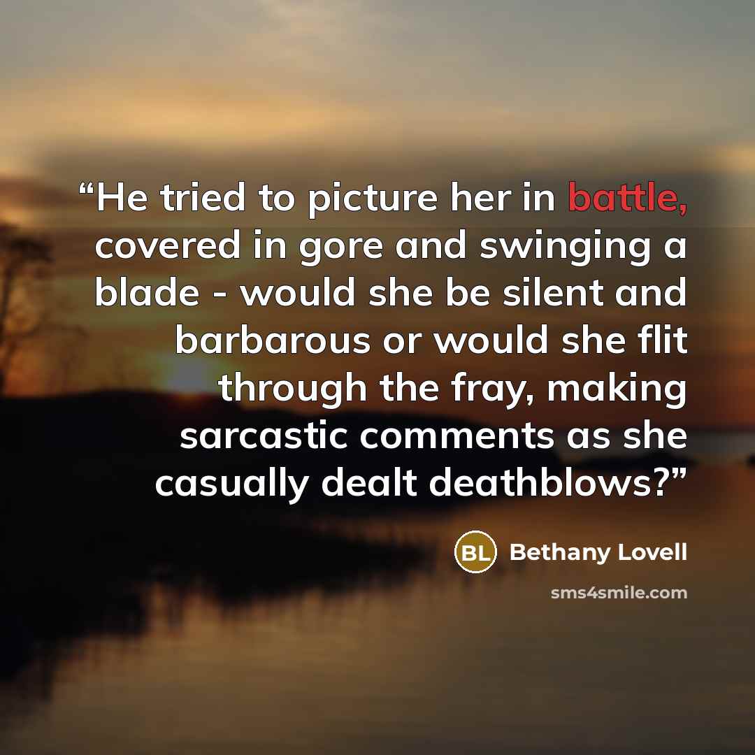 “He tried to picture her in battle, covered in gore and swinging a blade - would she be silent and barbarous or would she flit through the fray, making sarcastic comments as she casually dealt deathblows?” quote by Bethany Lovell