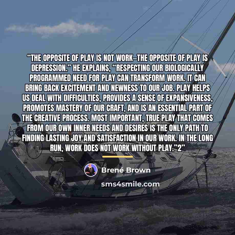 “The opposite of play is not work—the opposite of play is depression.” He explains, “Respecting our biologically programmed need for play can transform work. It can bring back excitement and newness to our job. Play helps us deal with difficulties, provides a sense of expansiveness, promotes…” quote by Brené Brown