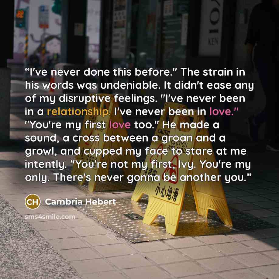 “I've never done this before." The strain in his words was undeniable. It didn't ease any of my disruptive feelings. "I've never been in a relationship. I've never been in love." "You're my first love too." He made a sound, a cross between a groan and a growl, and cupped my face to stare at me…” quote by Cambria Hebert