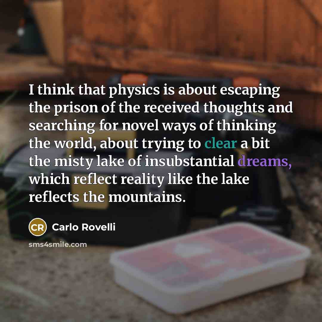 “I think that physics is about escaping the prison of the received thoughts and searching for novel ways of thinking the world, about trying to clear a bit the misty lake of insubstantial dreams, which reflect reality like the lake reflects the mountains.” quote by Carlo Rovelli