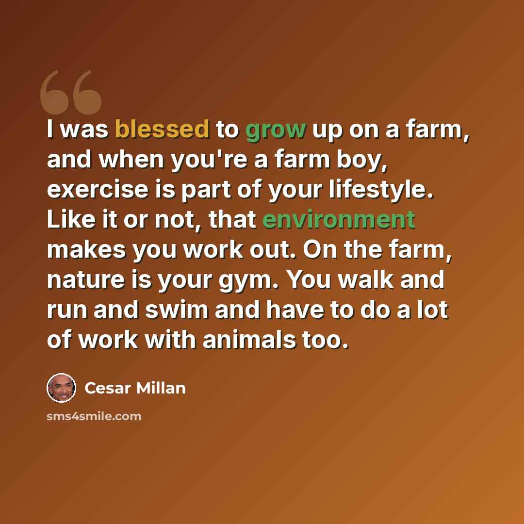 “I was blessed to grow up on a farm, and when you're a farm boy, exercise is part of your lifestyle. Like it or not, that environment makes you work out. On the farm, nature is your gym. You walk and run and swim and have to do a lot of work with animals too.” quote by Cesar Millan
