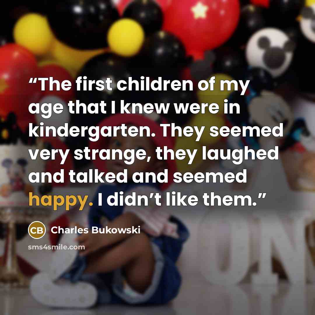 “The first children of my age that I knew were in kindergarten. They seemed very strange, they laughed and talked and seemed happy. I didn’t like them.” quote by Charles Bukowski