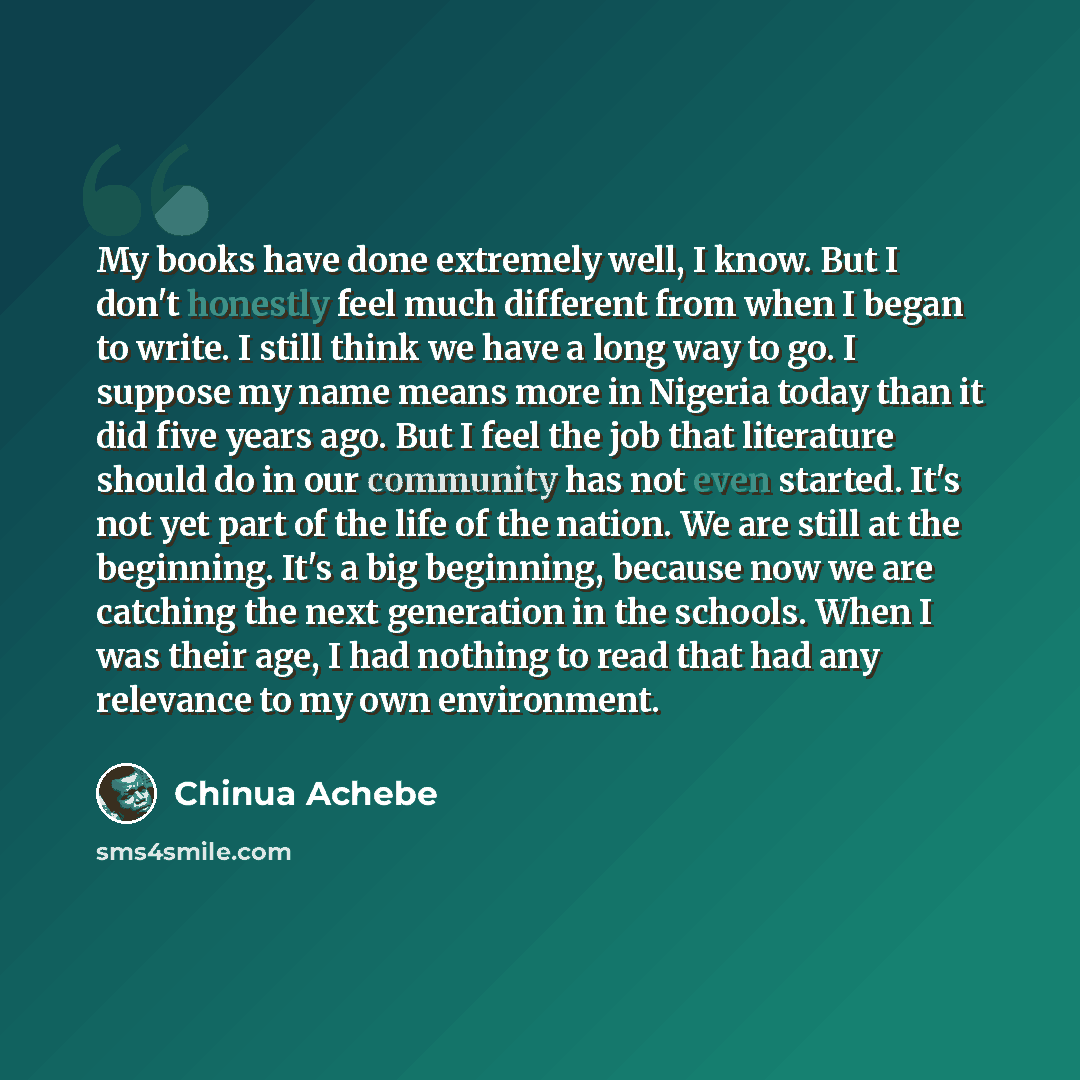 “My books have done extremely well, I know. But I don't honestly feel much different from when I began to write. I still think we have a long way to go. I suppose my name means more in Nigeria today than it did five years ago. But I feel the job that literature should do in our community has not…” quote by Chinua Achebe