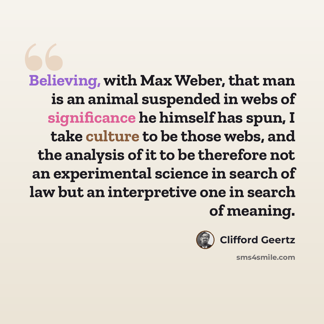 “Believing, with Max Weber, that man is an animal suspended in webs of significance he himself has spun, I take culture to be those webs, and the analysis of it to be therefore not an experimental science in search of law but an interpretive one in search of meaning.” quote by Clifford Geertz