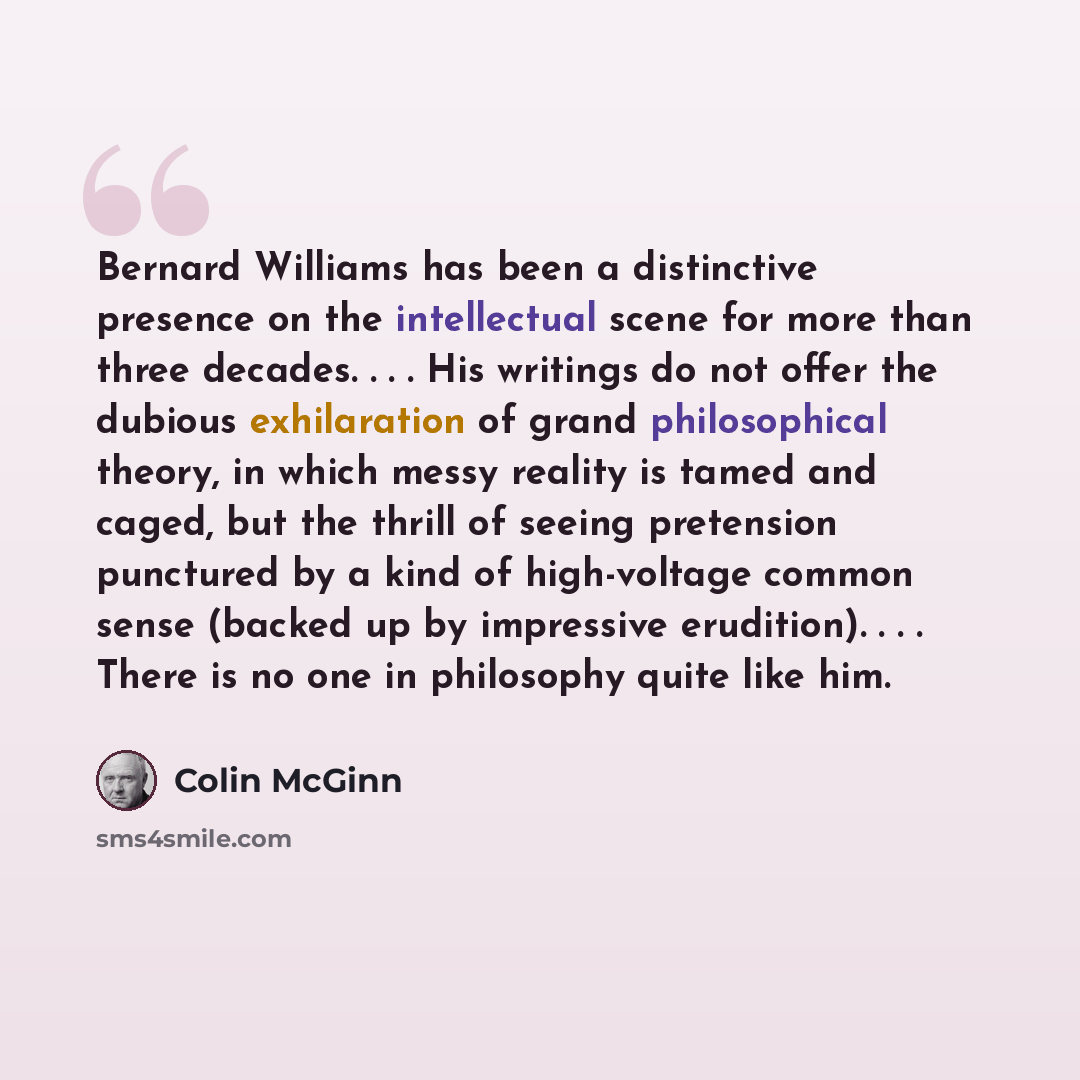 “Bernard Williams has been a distinctive presence on the intellectual scene for more than three decades. . . . His writings do not offer the dubious exhilaration of grand philosophical theory, in which messy reality is tamed and caged, but the thrill of seeing pretension punctured by a kind of…” quote by Colin McGinn