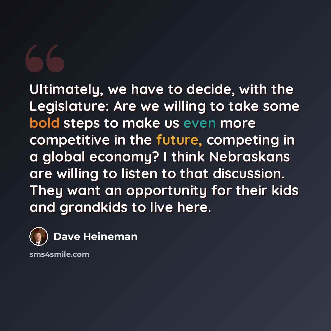 “Ultimately, we have to decide, with the Legislature: Are we willing to take some bold steps to make us even more competitive in the future, competing in a global economy? I think Nebraskans are willing to listen to that discussion. They want an opportunity for their kids and grandkids to live here.” quote by Dave Heineman