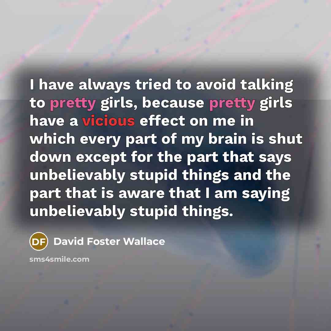 “I have always tried to avoid talking to pretty girls, because pretty girls have a vicious effect on me in which every part of my brain is shut down except for the part that says unbelievably stupid things and the part that is aware that I am saying unbelievably stupid things.” quote by David Foster Wallace