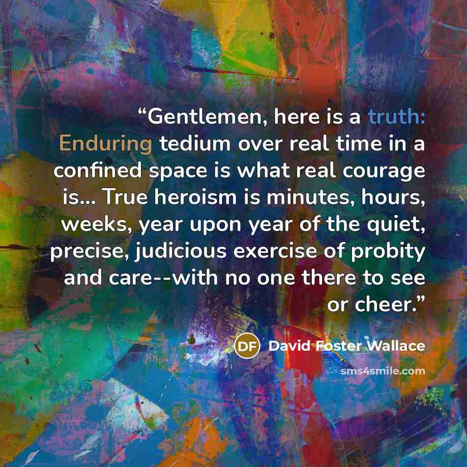 “Gentlemen, here is a truth: Enduring tedium over real time in a confined space is what real courage is… True heroism is minutes, hours, weeks, year upon year of the quiet, precise, judicious exercise of probity and care--with no one there to see or cheer.” quote by David Foster Wallace