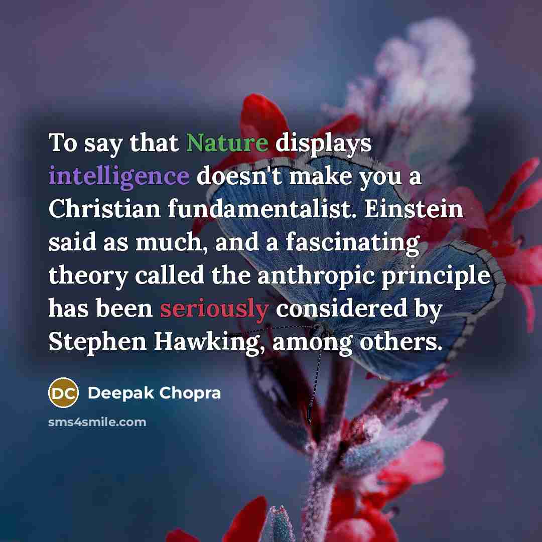 “To say that Nature displays intelligence doesn't make you a Christian fundamentalist. Einstein said as much, and a fascinating theory called the anthropic principle has been seriously considered by Stephen Hawking, among others.” quote by Deepak Chopra