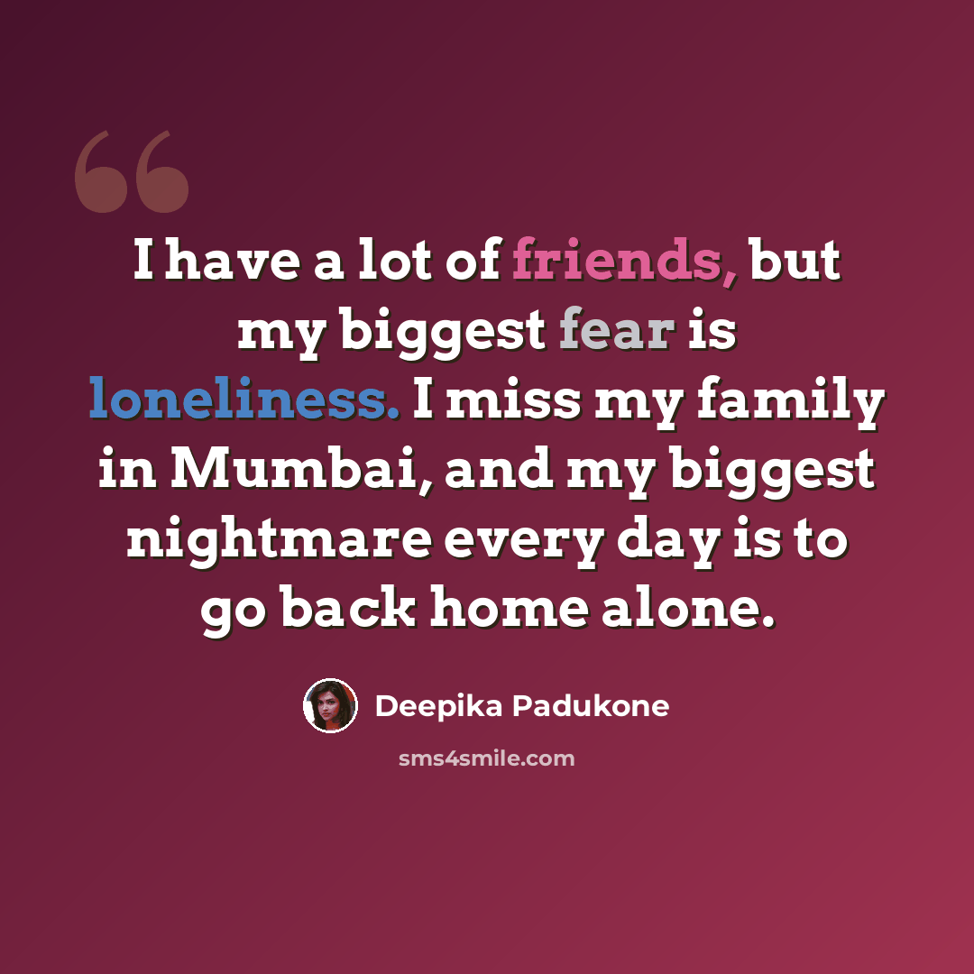 “I have a lot of friends, but my biggest fear is loneliness. I miss my family in Mumbai, and my biggest nightmare every day is to go back home alone.” quote by Deepika Padukone