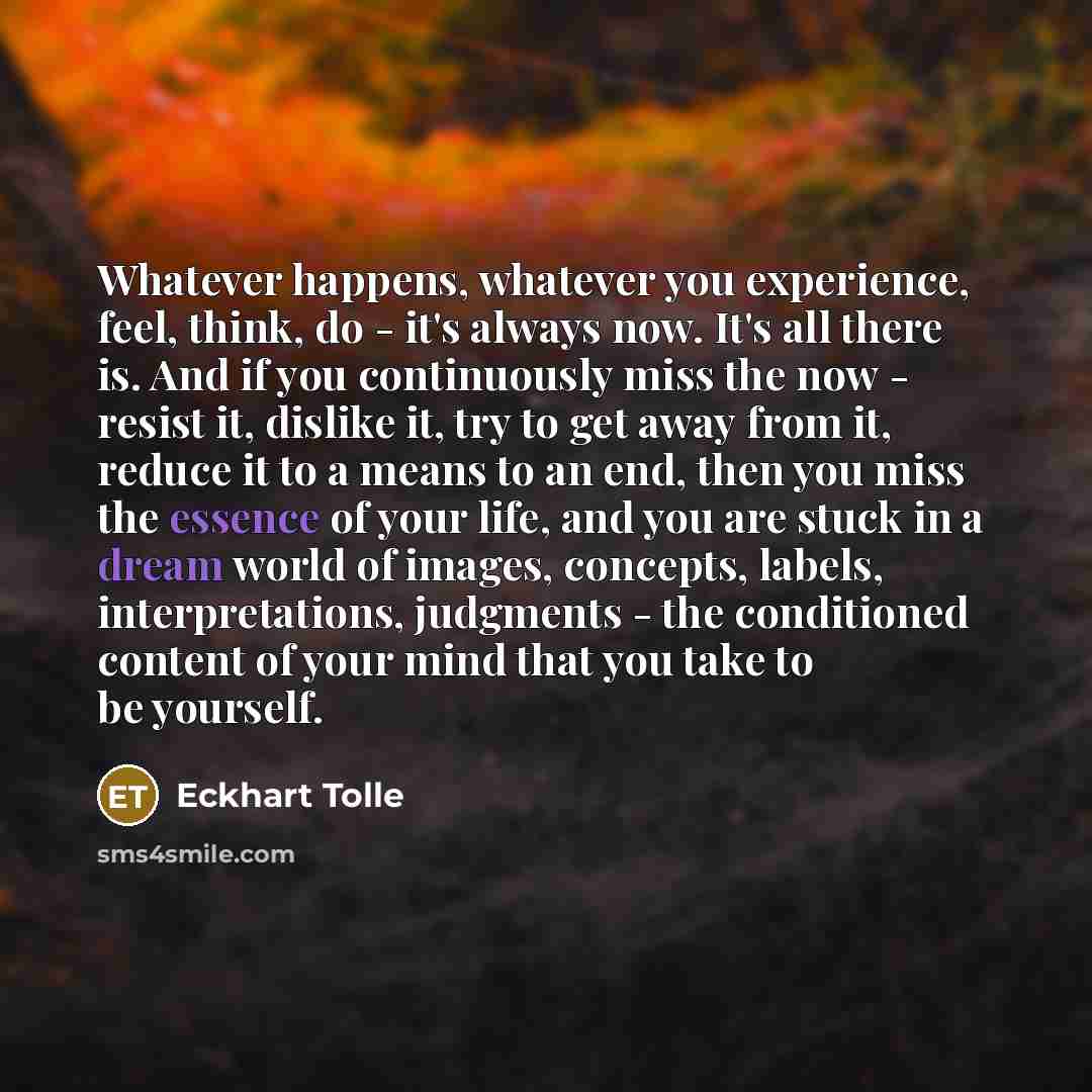 “Whatever happens, whatever you experience, feel, think, do - it's always now. It's all there is. And if you continuously miss the now - resist it, dislike it, try to get away from it, reduce it to a means to an end, then you miss the essence of your life, and you are stuck in a dream world of…” quote by Eckhart Tolle