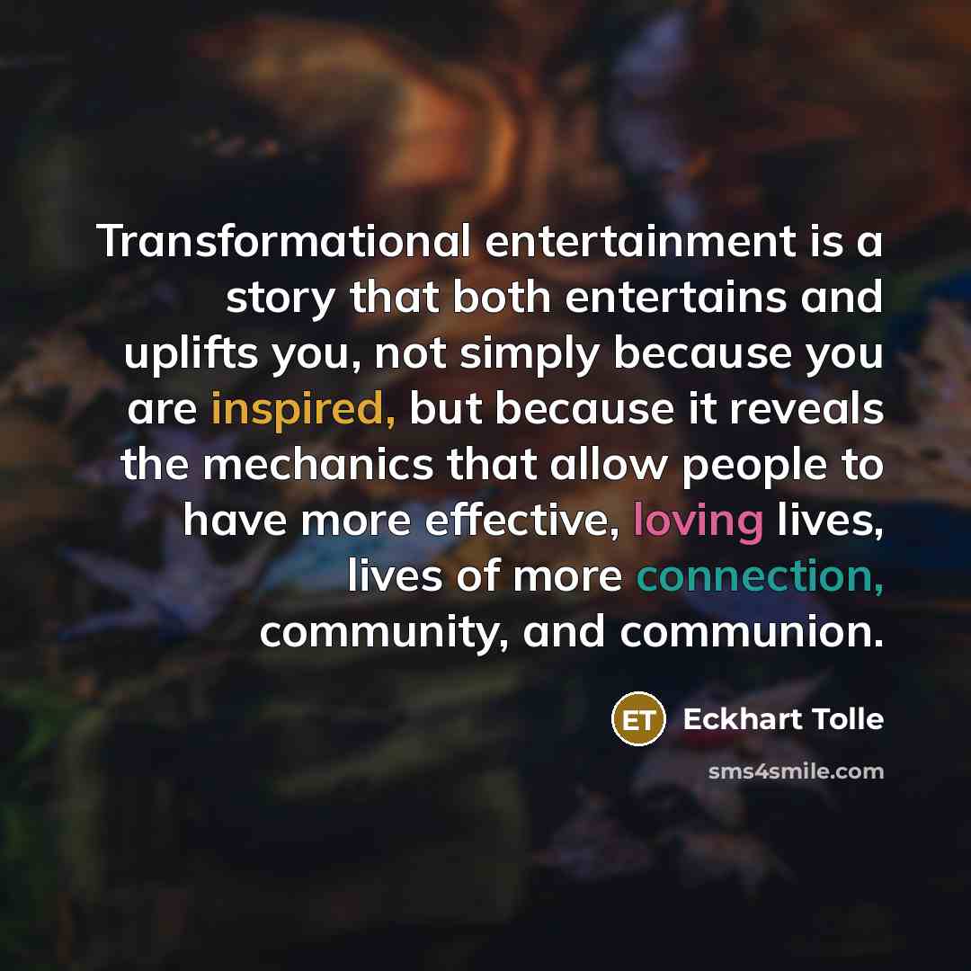 “Transformational entertainment is a story that both entertains and uplifts you, not simply because you are inspired, but because it reveals the mechanics that allow people to have more effective, loving lives, lives of more connection, community, and communion.” quote by Eckhart Tolle