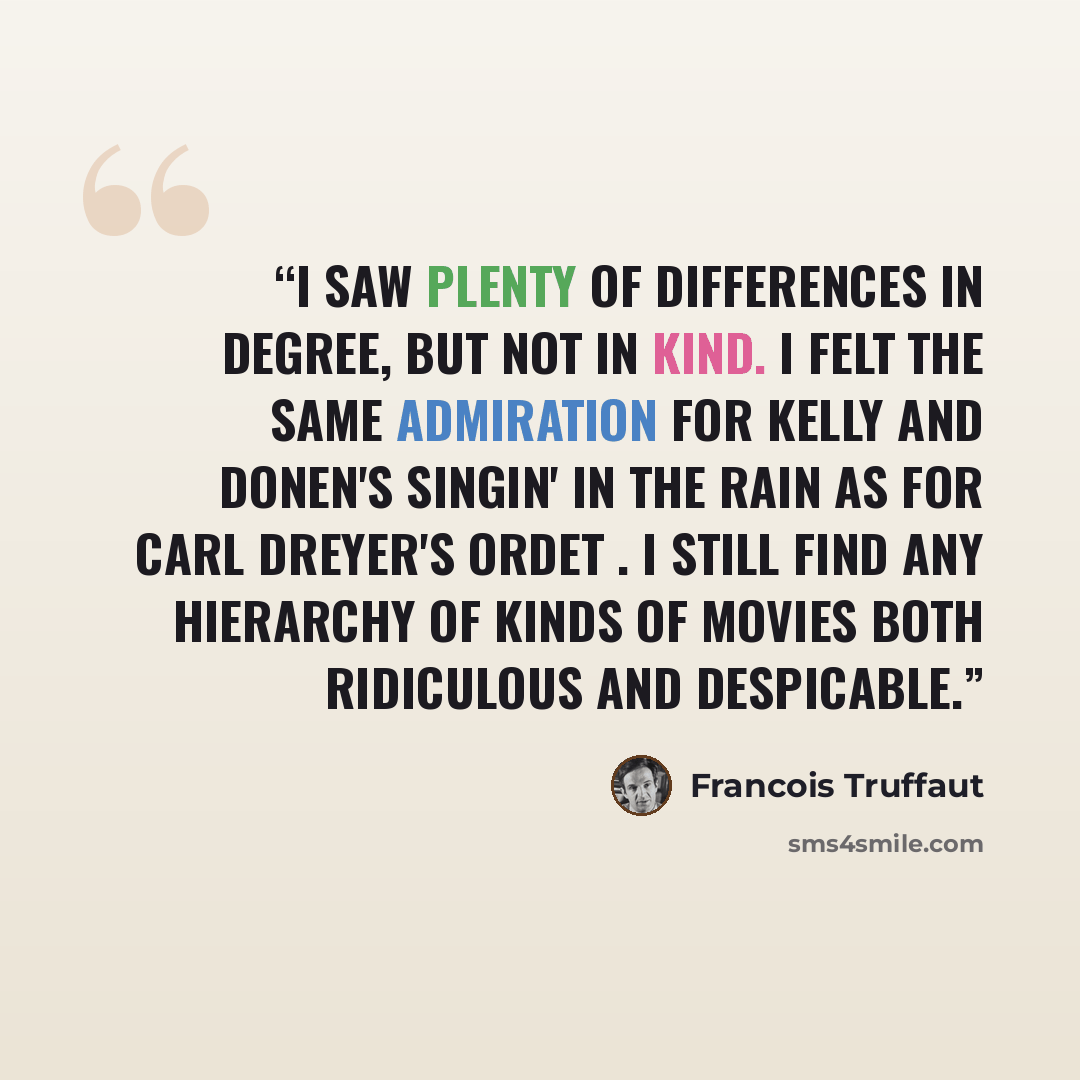 “I saw plenty of differences in degree, but not in kind. I felt the same admiration for Kelly and Donen's Singin' in the Rain as for Carl Dreyer's Ordet . I still find any hierarchy of kinds of movies both ridiculous and despicable.” quote by François Truffaut