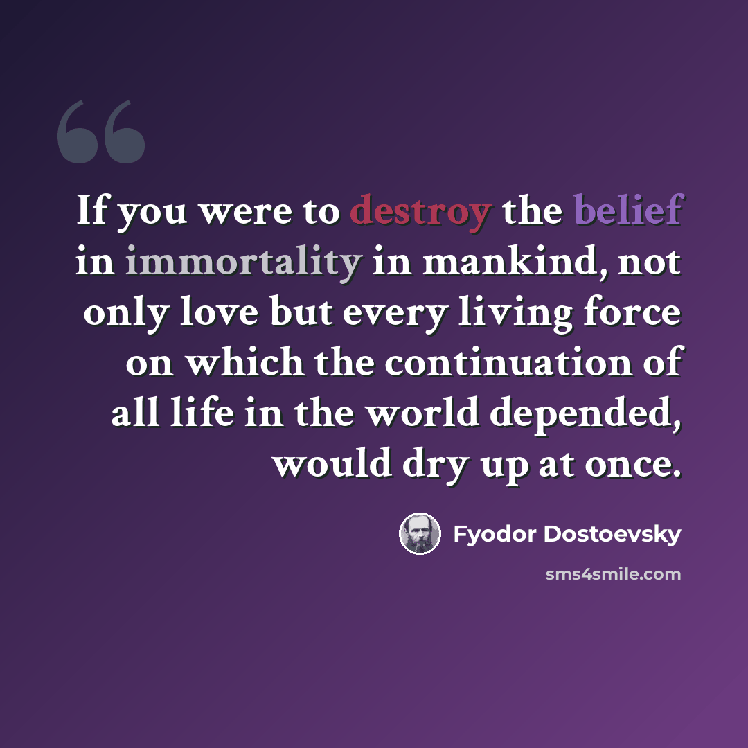 “If you were to destroy the belief in immortality in mankind, not only love but every living force on which the continuation of all life in the world depended, would dry up at once.” quote by Fyodor Dostoevsky