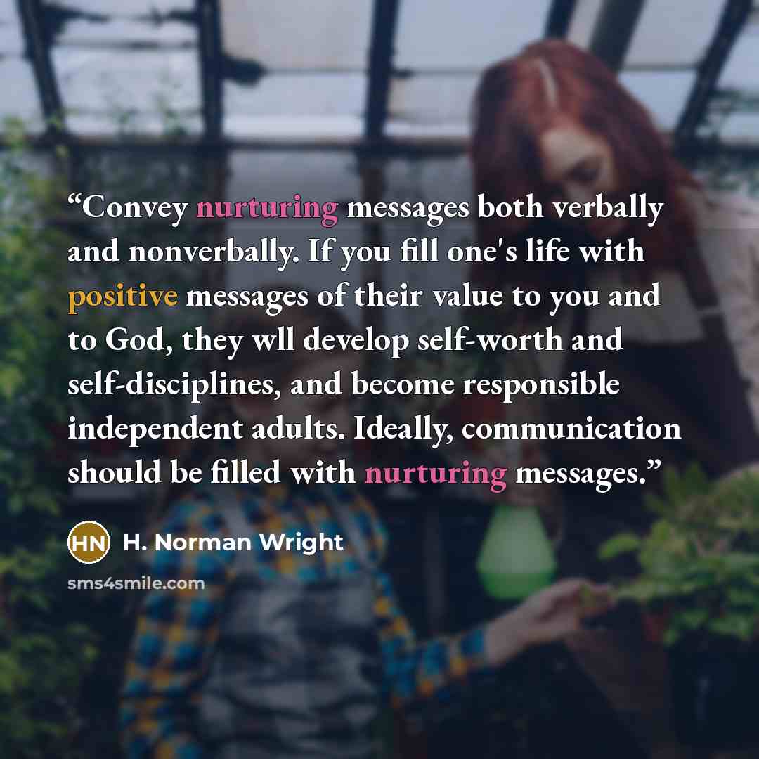 “Convey nurturing messages both verbally and nonverbally. If you fill one's life with positive messages of their value to you and to God, they wll develop self-worth and self-disciplines, and become responsible independent adults. Ideally, communication should be filled with nurturing messages.” quote by H. Norman Wright