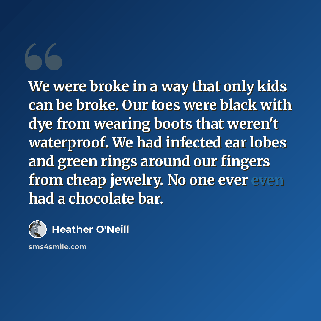 “We were broke in a way that only kids can be broke. Our toes were black with dye from wearing boots that weren't waterproof. We had infected ear lobes and green rings around our fingers from cheap jewelry. No one ever even had a chocolate bar.” quote by Heather O'Neill