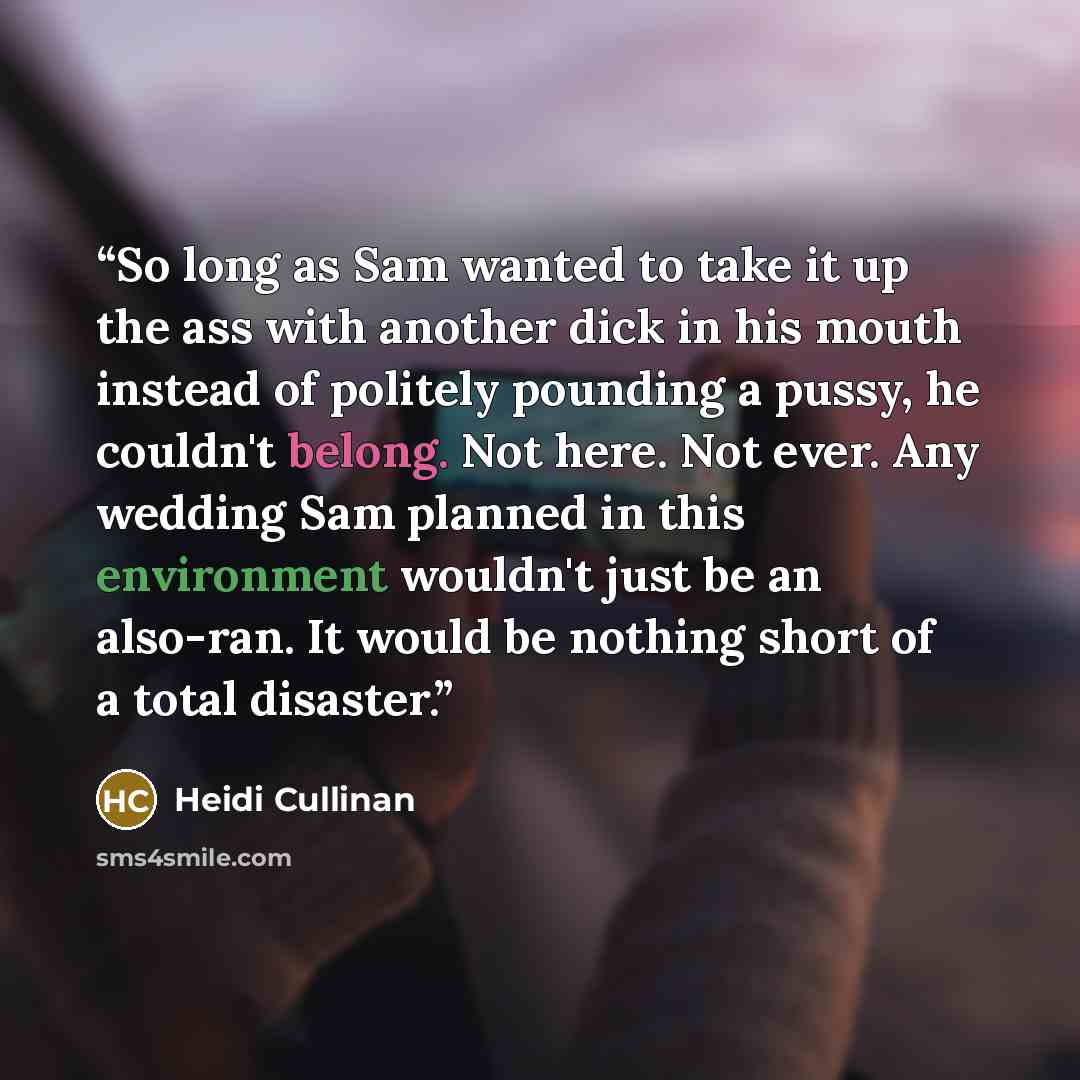 “So long as Sam wanted to take it up the ass with another dick in his mouth instead of politely pounding a pussy, he couldn't belong. Not here. Not ever. Any wedding Sam planned in this environment wouldn't just be an also-ran. It would be nothing short of a total disaster.” quote by Heidi Cullinan