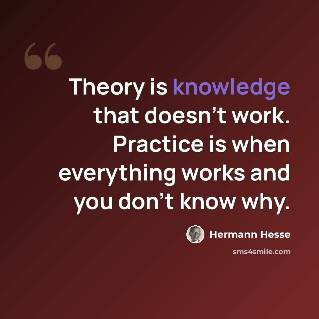 “Theory is knowledge that doesn't work. Practice is when everything works and you don't know why.” quote by Hermann Hesse