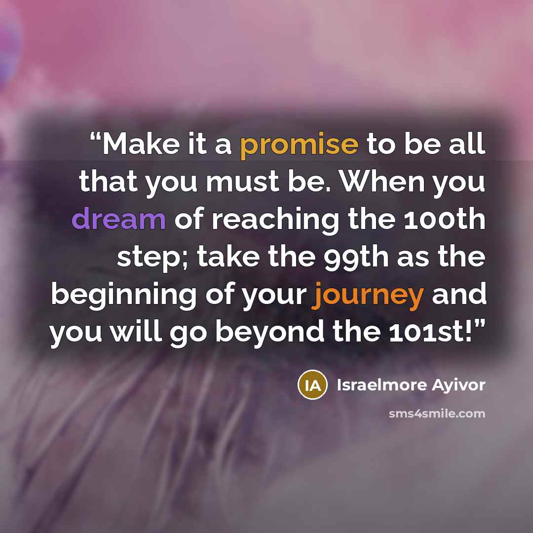 “Make it a promise to be all that you must be. When you dream of reaching the 100th step; take the 99th as the beginning of your journey and you will go beyond the 101st!” quote by Israelmore Ayivor