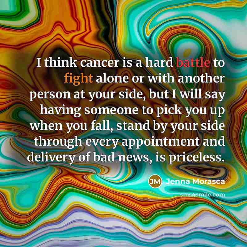 “I think cancer is a hard battle to fight alone or with another person at your side, but I will say having someone to pick you up when you fall, stand by your side through every appointment and delivery of bad news, is priceless.” quote by Jenna Morasca
