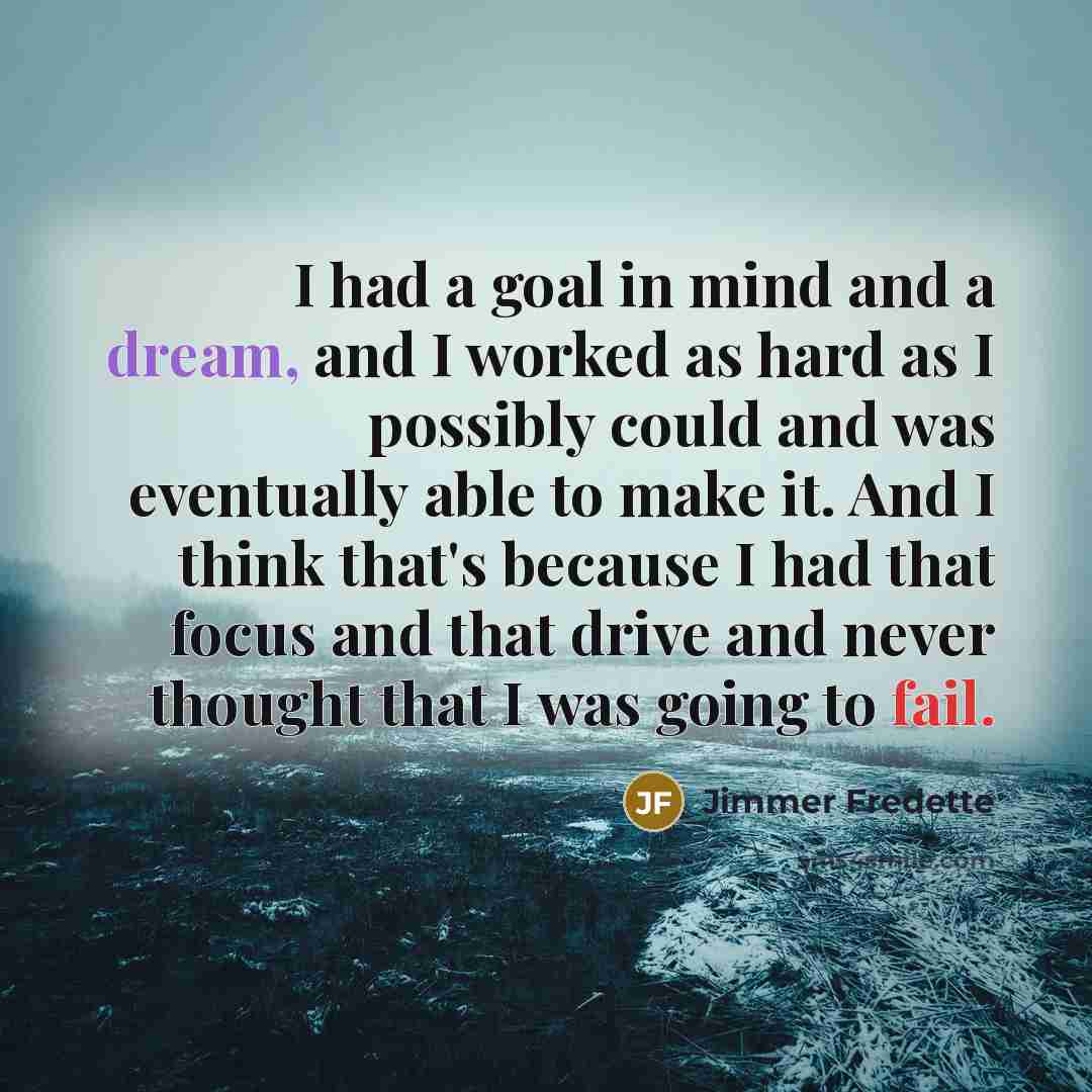 “I had a goal in mind and a dream, and I worked as hard as I possibly could and was eventually able to make it. And I think that's because I had that focus and that drive and never thought that I was going to fail.” quote by Jimmer Fredette