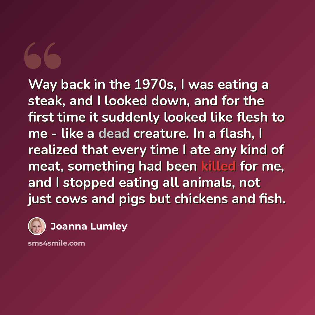 “Way back in the 1970s, I was eating a steak, and I looked down, and for the first time it suddenly looked like flesh to me - like a dead creature. In a flash, I realized that every time I ate any kind of meat, something had been killed for me, and I stopped eating all animals, not just cows and…” quote by Joanna Lumley