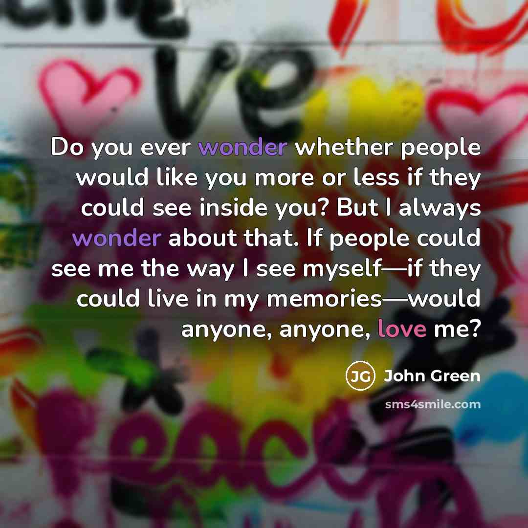 “Do you ever wonder whether people would like you more or less if they could see inside you? But I always wonder about that. If people could see me the way I see myself—if they could live in my memories—would anyone, anyone, love me?” quote by John Green