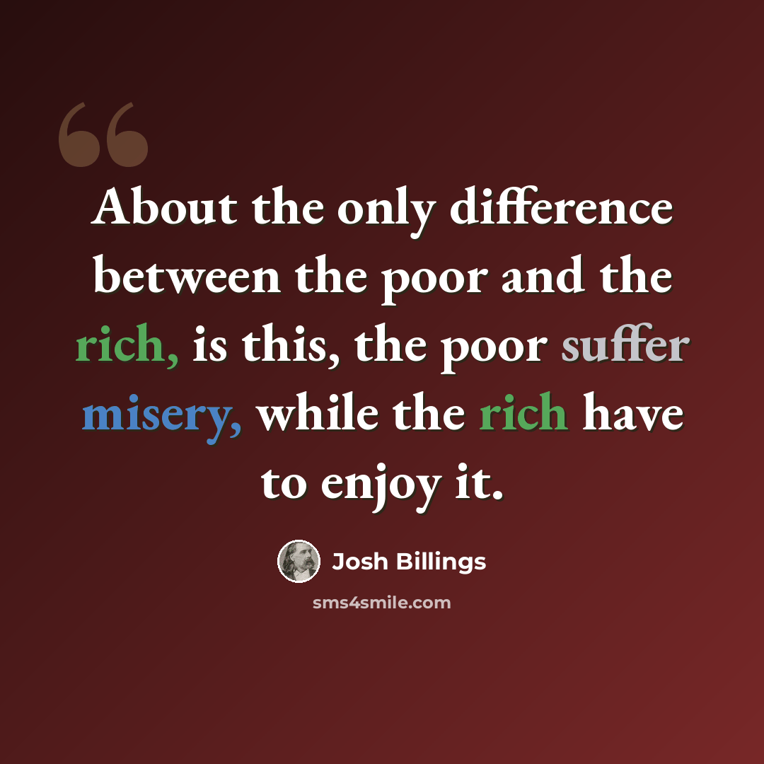 “About the only difference between the poor and the rich, is this, the poor suffer misery, while the rich have to enjoy it.” quote by Josh Billings