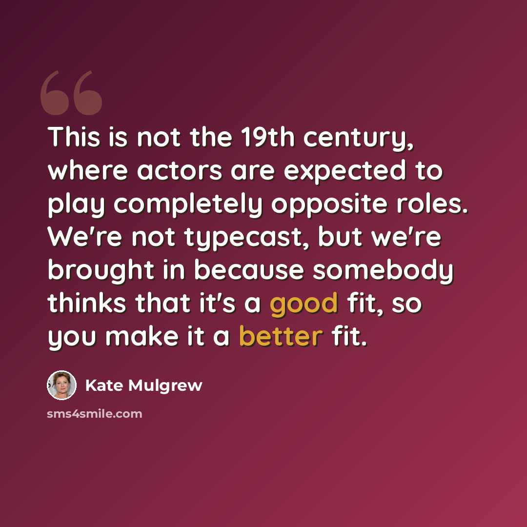 “This is not the 19th century, where actors are expected to play completely opposite roles. We're not typecast, but we're brought in because somebody thinks that it's a good fit, so you make it a better fit.” quote by Kate Mulgrew