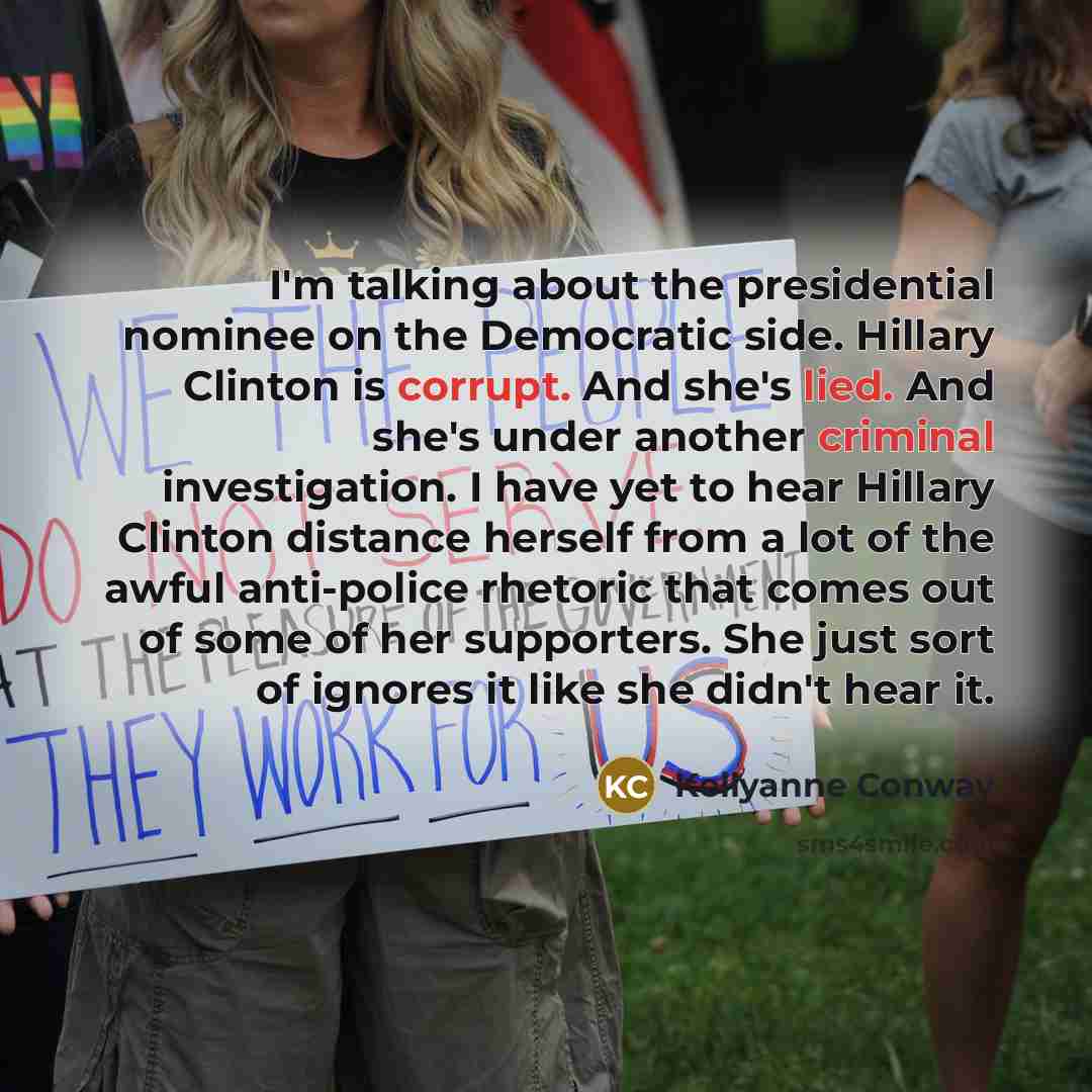 “I'm talking about the presidential nominee on the Democratic side. Hillary Clinton is corrupt. And she's lied. And she's under another criminal investigation. I have yet to hear Hillary Clinton distance herself from a lot of the awful anti-police rhetoric that comes out of some of her supporters…” quote by Kellyanne Conway