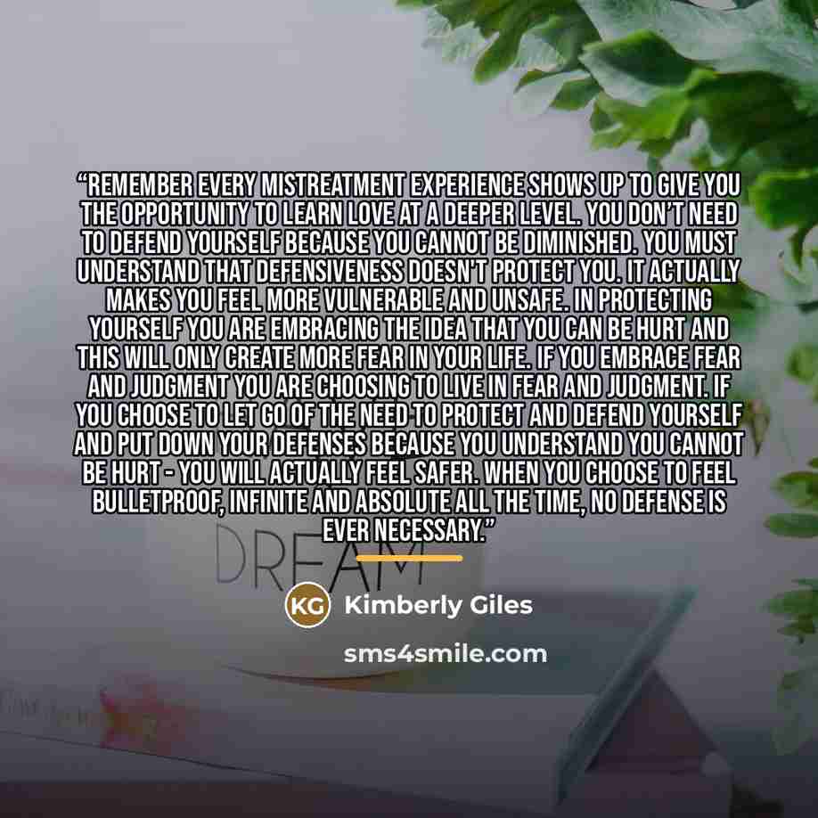 “Remember every mistreatment experience shows up to give you the opportunity to learn love at a deeper level. You don’t need to defend yourself because you cannot be diminished. You must understand that defensiveness doesn't protect you. It actually makes you feel more vulnerable and unsafe. In…” quote by Kimberly Giles
