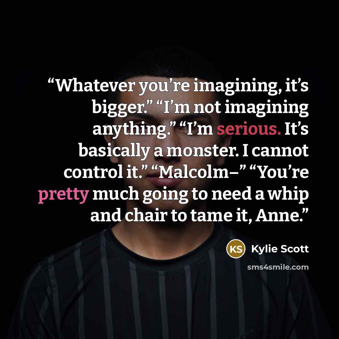 “Whatever you’re imagining, it’s bigger.” “I’m not imagining anything.” “I’m serious. It’s basically a monster. I cannot control it.” “Malcolm–” “You’re pretty much going to need a whip and chair to tame it, Anne.” quote by Kylie Scott