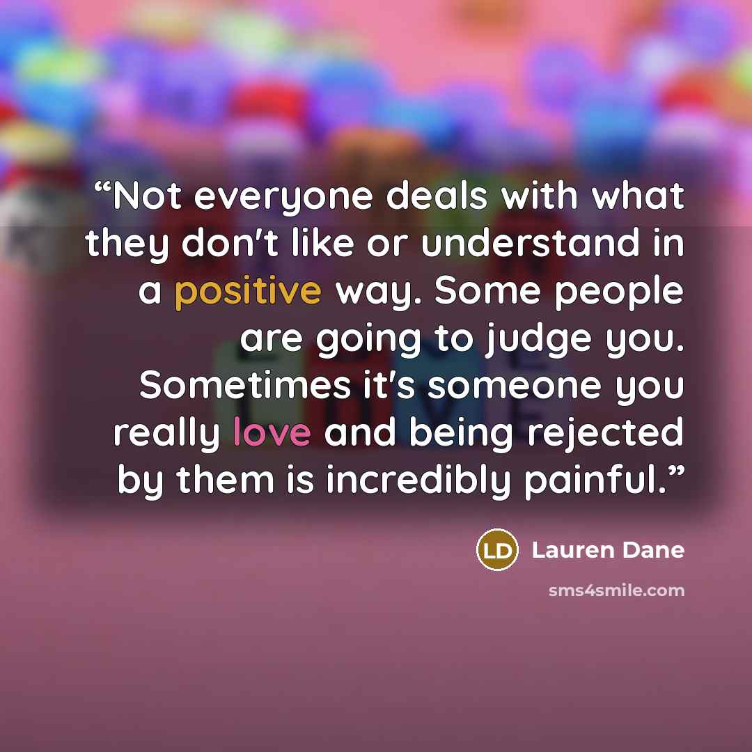 “Not everyone deals with what they don't like or understand in a positive way. Some people are going to judge you. Sometimes it's someone you really love and being rejected by them is incredibly painful.” quote by Lauren Dane