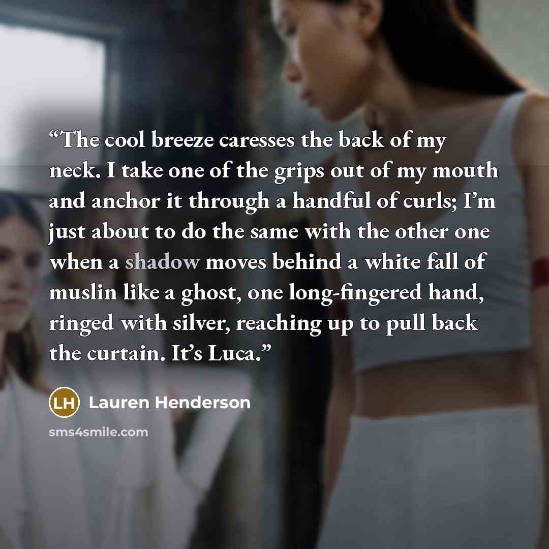 “The cool breeze caresses the back of my neck. I take one of the grips out of my mouth and anchor it through a handful of curls; I’m just about to do the same with the other one when a shadow moves behind a white fall of muslin like a ghost, one long-fingered hand, ringed with silver, reaching up…” quote by Lauren Henderson