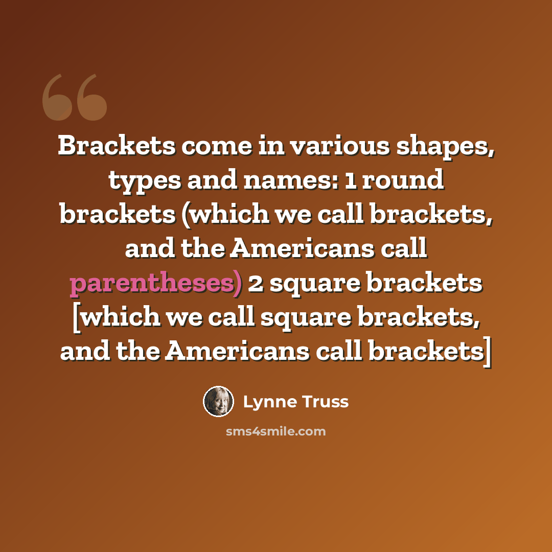 “Brackets come in various shapes, types and names: 1 round brackets (which we call brackets, and the Americans call parentheses) 2 square brackets [which we call square brackets, and the Americans call brackets]” quote by Lynne Truss
