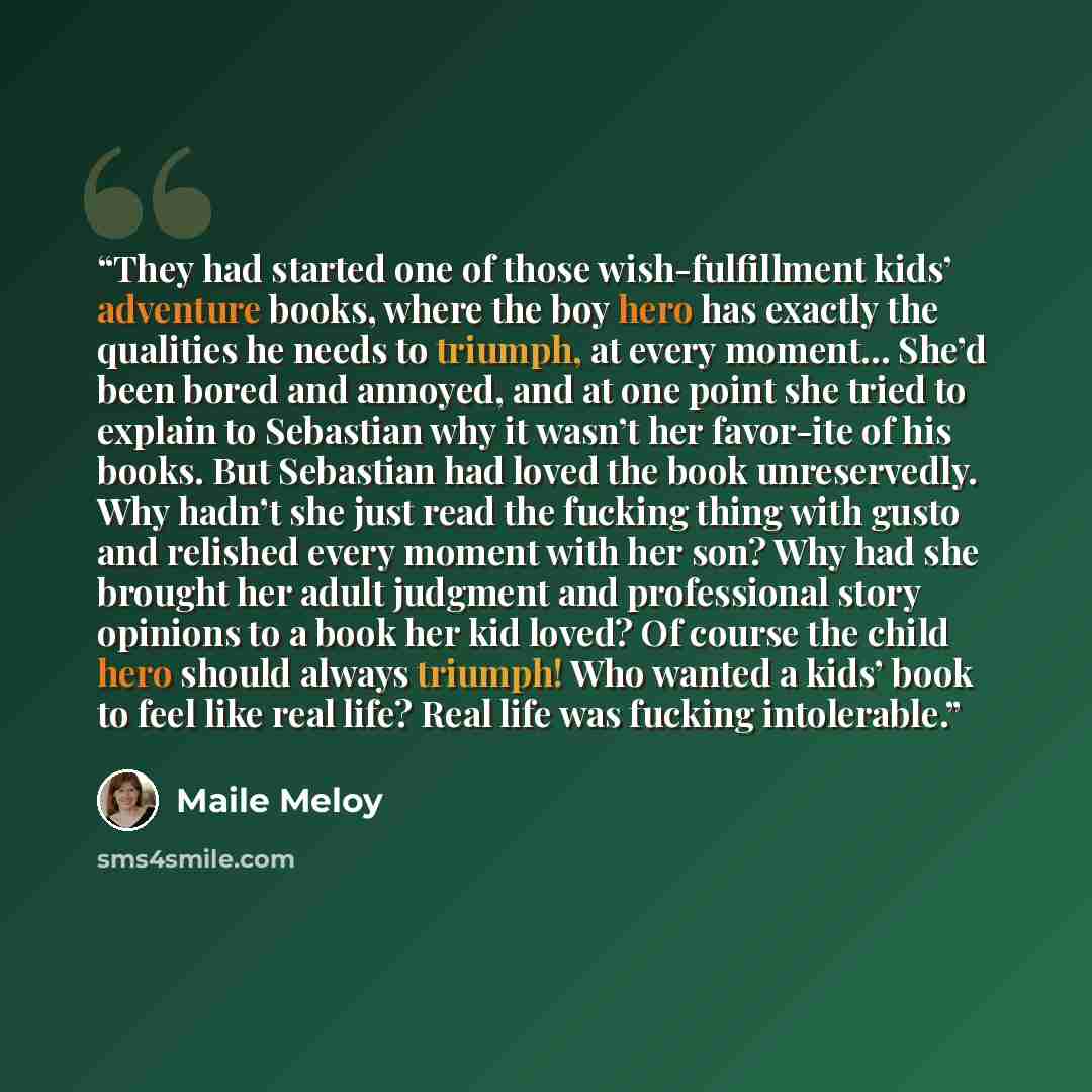 “They had started one of those wish-fulfillment kids’ adventure books, where the boy hero has exactly the qualities he needs to triumph, at every moment… She’d been bored and annoyed, and at one point she tried to explain to Sebastian why it wasn’t her favor-ite of his books. But Sebastian had…” quote by Maile Meloy