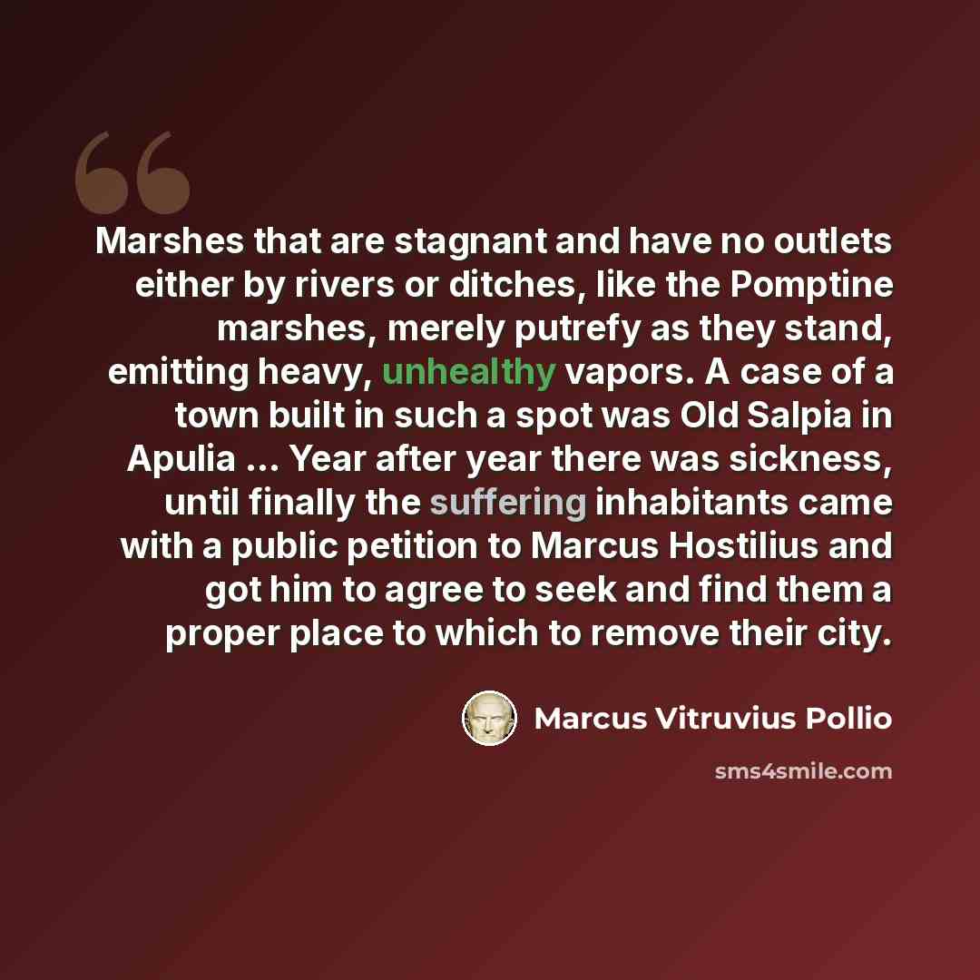 “Marshes that are stagnant and have no outlets either by rivers or ditches, like the Pomptine marshes, merely putrefy as they stand, emitting heavy, unhealthy vapors. A case of a town built in such a spot was Old Salpia in Apulia ... Year after year there was sickness, until finally the suffering…” quote by Marcus Vitruvius Pollio