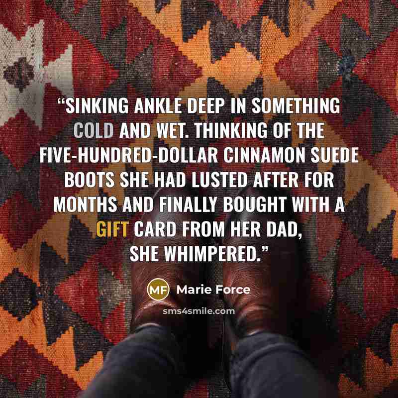 “sinking ankle deep in something cold and wet. Thinking of the five-hundred-dollar cinnamon suede boots she had lusted after for months and finally bought with a gift card from her dad, she whimpered.” quote by Marie Force